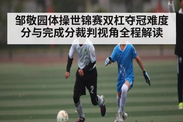 邹敬园体操世锦赛双杠夺冠难度分与完成分裁判视角全程解读